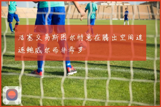 活塞交易斯图尔特意在腾出空间追逐鲍威尔而非希罗