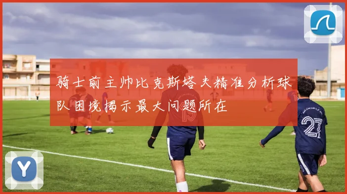 骑士前主帅比克斯塔夫精准分析球队困境揭示最大问题所在