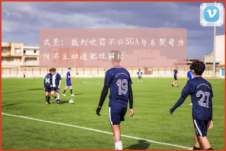 武圣：裁判吹罚不公SGA与东契奇为何不主动造犯规解析