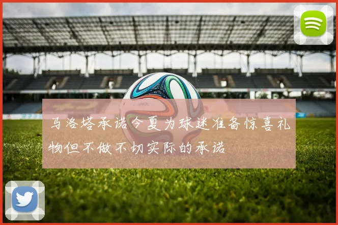 马洛塔承诺今夏为球迷准备惊喜礼物但不做不切实际的承诺