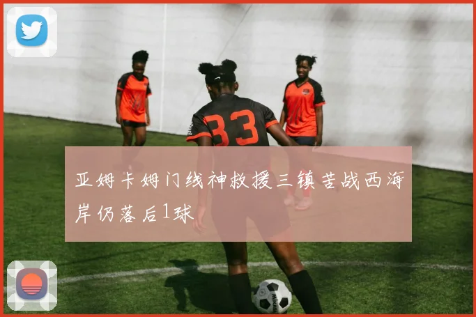 亚姆卡姆门线神救援三镇苦战西海岸仍落后1球