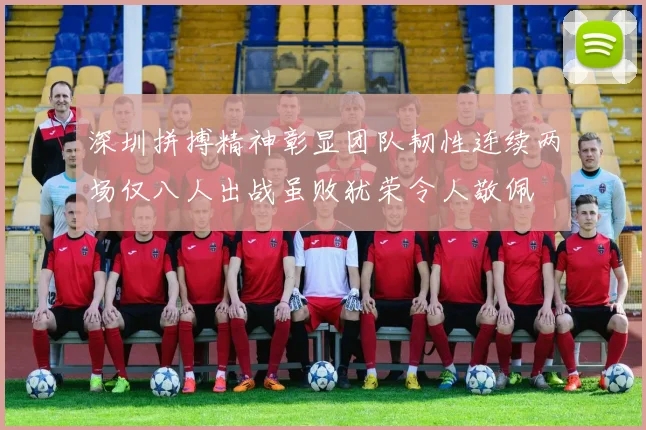 深圳拼搏精神彰显团队韧性连续两场仅八人出战虽败犹荣令人敬佩