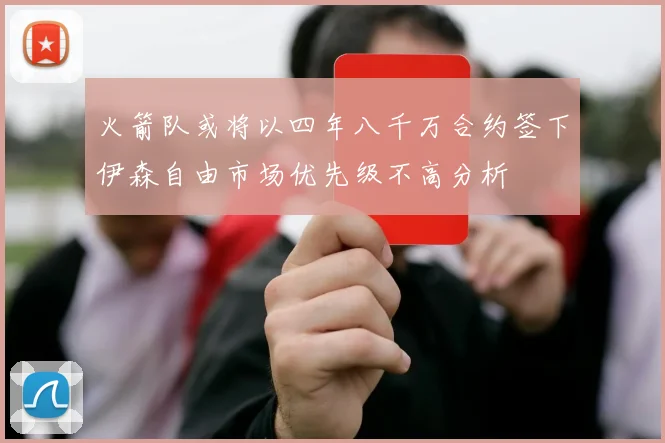 火箭队或将以四年八千万合约签下伊森自由市场优先级不高分析