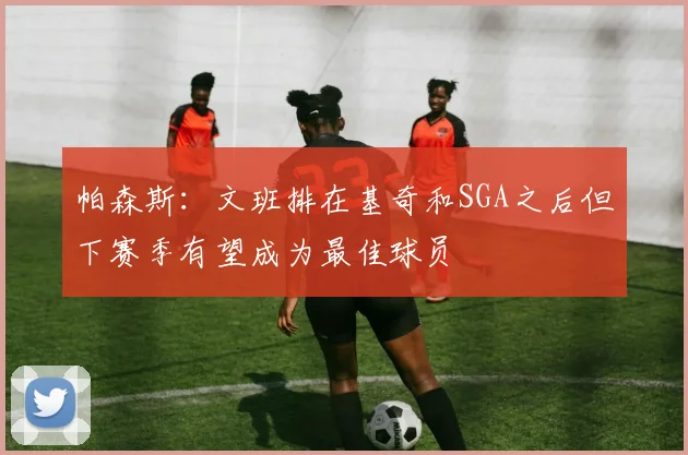 帕森斯：文班排在基奇和SGA之后但下赛季有望成为最佳球员