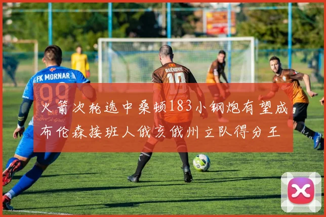 火箭次轮选中桑顿183小钢炮有望成布伦森接班人俄亥俄州立队得分王荣耀加身