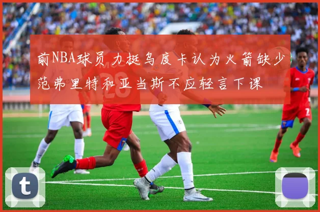 前NBA球员力挺乌度卡认为火箭缺少范弗里特和亚当斯不应轻言下课
