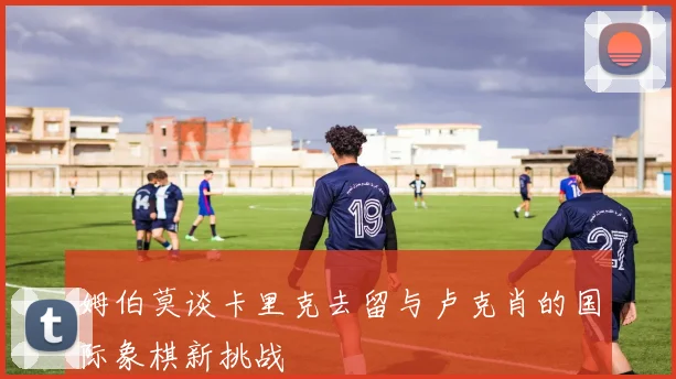 姆伯莫谈卡里克去留与卢克肖的国际象棋新挑战