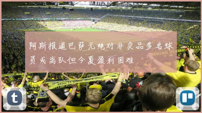 阿斯报道巴萨无绝对非卖品多名球员或离队但今夏盈利困难