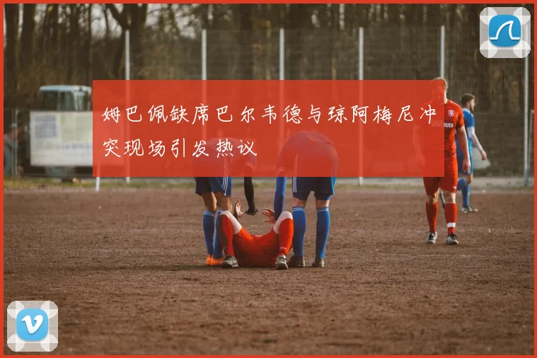 姆巴佩缺席巴尔韦德与琼阿梅尼冲突现场引发热议