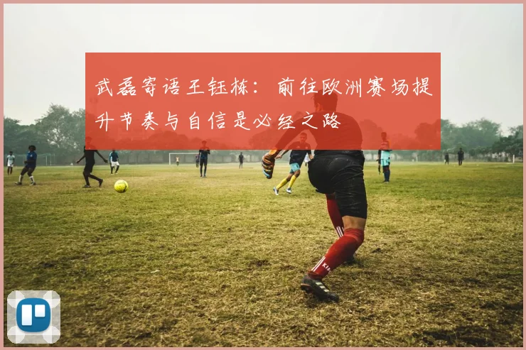 武磊寄语王钰栋:前往欧洲赛场提升节奏与自信是必经之路