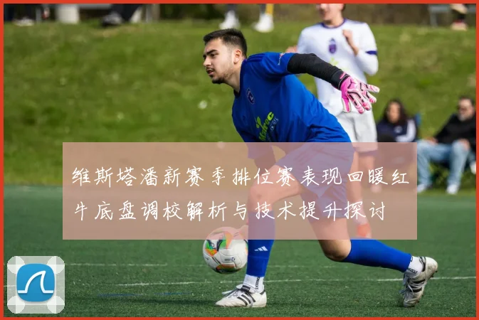 维斯塔潘新赛季排位赛表现回暖红牛底盘调校解析与技术提升探讨